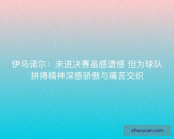 伊马诺尔：未进决赛虽感遗憾 但为球队拼搏精神深感骄傲与痛苦交织