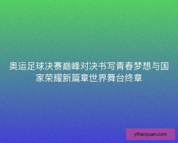 奥运足球决赛巅峰对决书写青春梦想与国家荣耀新篇章世界舞台终章