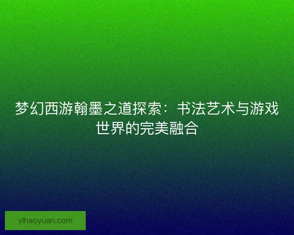 梦幻西游翰墨之道探索：书法艺术与游戏世界的完美融合