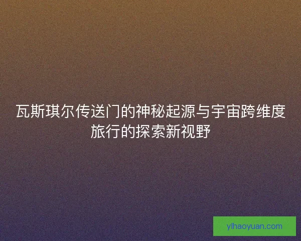 瓦斯琪尔传送门的神秘起源与宇宙跨维度旅行的探索新视野