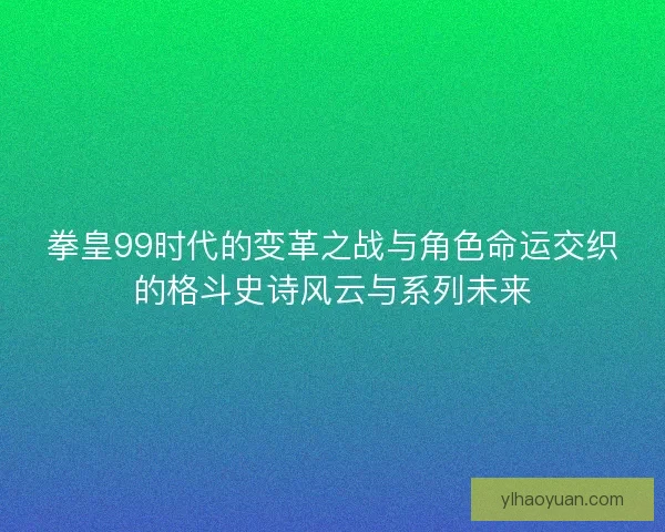 拳皇99时代的变革之战与角色命运交织的格斗史诗风云与系列未来