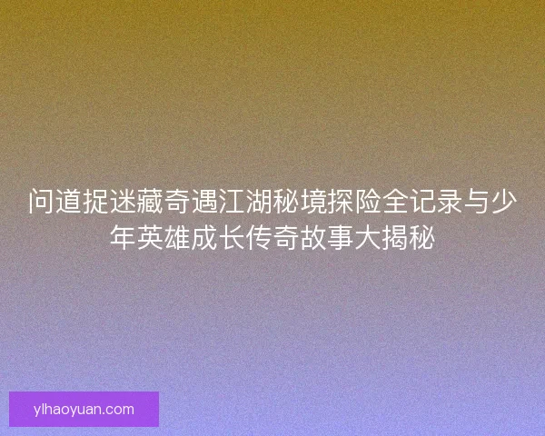 问道捉迷藏奇遇江湖秘境探险全记录与少年英雄成长传奇故事大揭秘