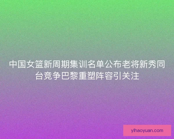 中国女篮新周期集训名单公布老将新秀同台竞争巴黎重塑阵容引关注