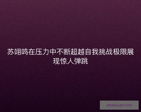 苏翊鸣在压力中不断超越自我挑战极限展现惊人弹跳