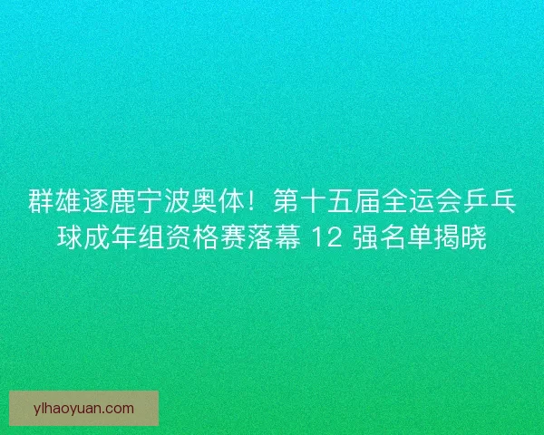 群雄逐鹿宁波奥体！第十五届全运会乒乓球成年组资格赛落幕 12 强名单揭晓