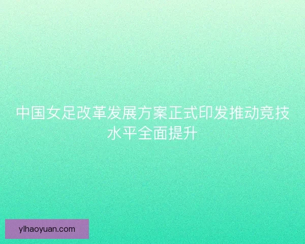 中国女足改革发展方案正式印发推动竞技水平全面提升