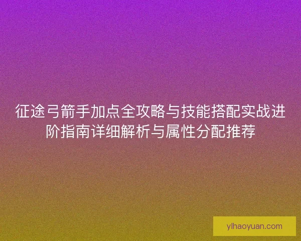 征途弓箭手加点全攻略与技能搭配实战进阶指南详细解析与属性分配推荐
