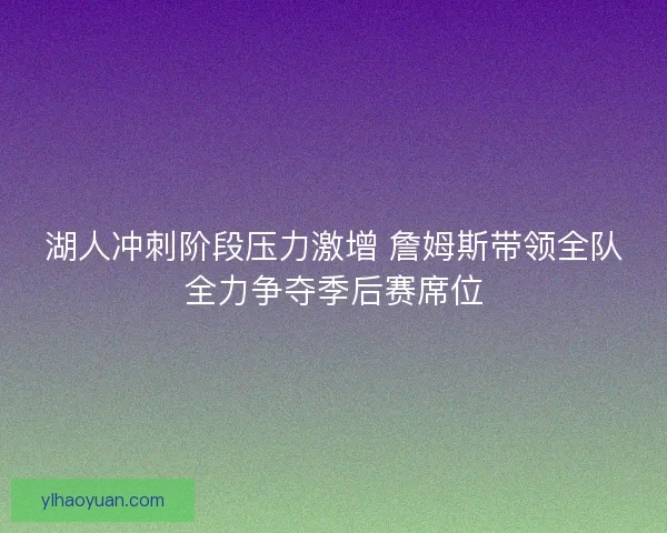 湖人冲刺阶段压力激增 詹姆斯带领全队全力争夺季后赛席位