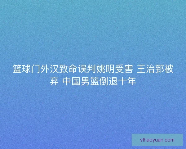篮球门外汉致命误判姚明受害 王治郅被弃 中国男篮倒退十年