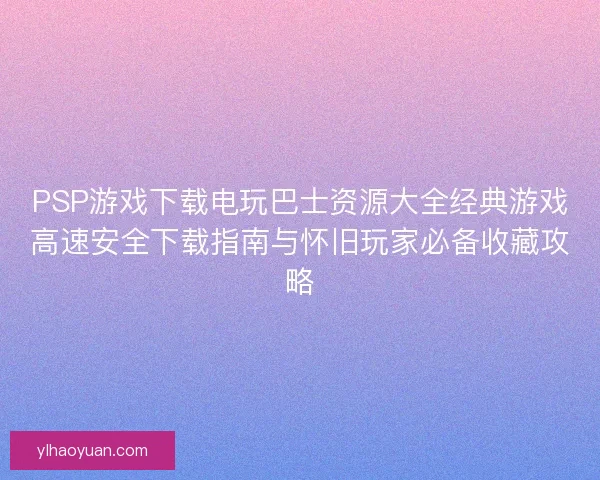 PSP游戏下载电玩巴士资源大全经典游戏高速安全下载指南与怀旧玩家必备收藏攻略