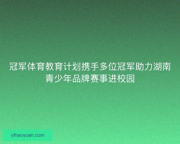 冠军体育教育计划携手多位冠军助力湖南青少年品牌赛事进校园