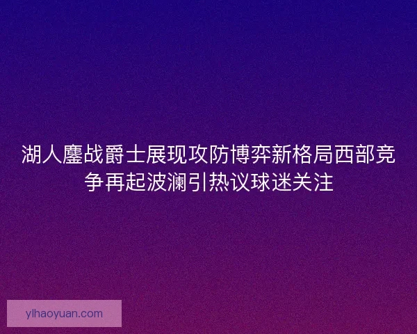 湖人鏖战爵士展现攻防博弈新格局西部竞争再起波澜引热议球迷关注