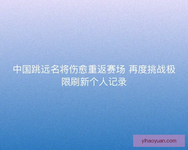 中国跳远名将伤愈重返赛场 再度挑战极限刷新个人记录