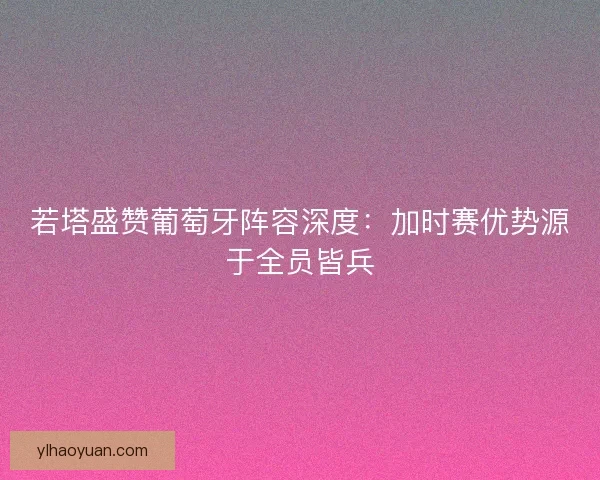 若塔盛赞葡萄牙阵容深度：加时赛优势源于全员皆兵