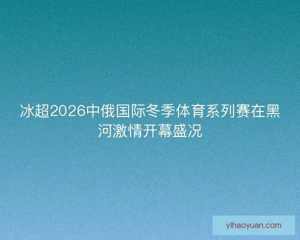 冰超2026中俄国际冬季体育系列赛在黑河激情开幕盛况
