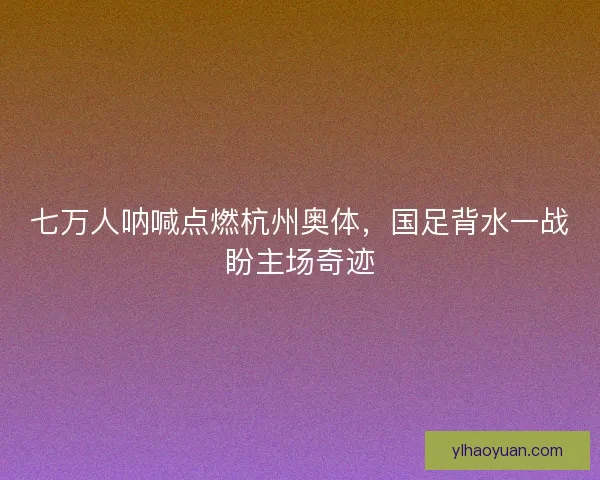 七万人呐喊点燃杭州奥体，国足背水一战盼主场奇迹